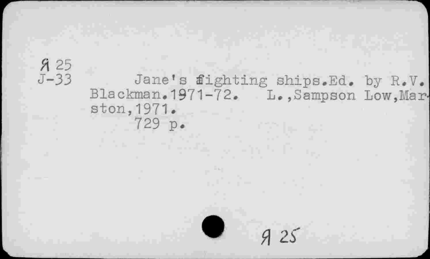 ﻿(/\ 25
J-33	Jane’s fighting ships.Ed. by R.V.
Blackman»1971-72. L.,Sampson Low,Marston, 1971.
729 p.
• fl zS